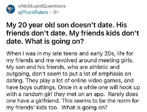 r/NoStupidQuestions u/PluckPubes My 20 year old son doesn't date. His friends don't date. My friends kids don't date. What is going on? When was in my late teens and early life for my friends and me r