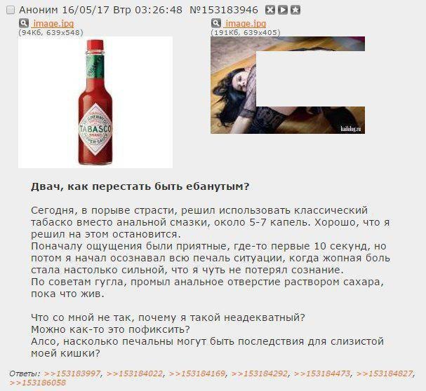 Аноним 16/05/17 Втр 03:26:48 №153183946 у я Двач, как перестать быть ебанутым? Сегодня, в порыве страсти, решил использовать классический табаско вместо анальной смазки, около 5-7 капель. Хорошо, что 