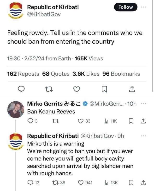 of Kiribati @KiribatiGov Feeling rowdy. Tell in the comments who we should ban from entering the country 19:30 2/22/24 from Earth Views 162 Reposts 68 Quotes Likes 96 Bookmarks Mirko Gerrits @MirkoGer