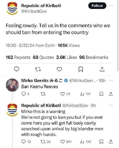of Kiribati @KiribatiGov Feeling rowdy. Tell in the comments who we should ban from entering the country 19:30 2/22/24 from Earth Views 162 Reposts 68 Quotes Likes 96 Bookmarks Mirko Gerrits @MirkoGer