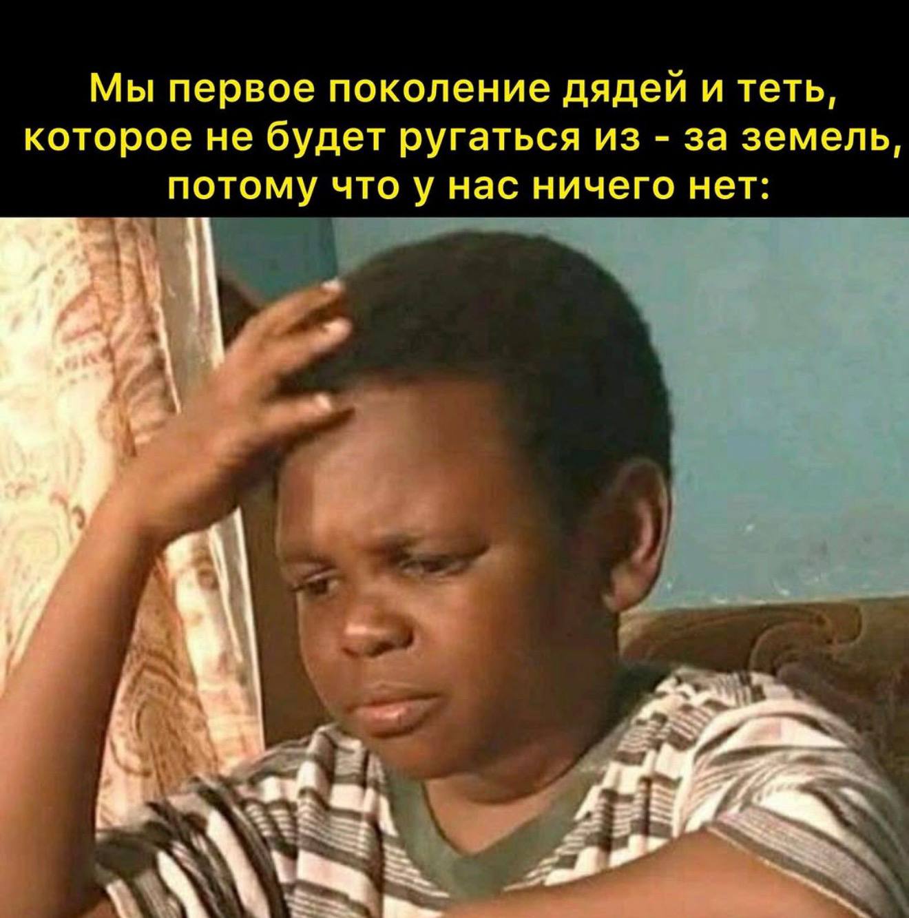 Мы первое поколение дядей и теть, которое не будет ругаться из за земель, потому что у нас ничего нет: a.