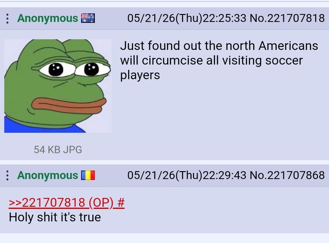 Anonymous 05/21/26(Thu)22:25:33 No.221707818 Just found out the north Americans will circumcise all visiting soccer players 94 JPG Anonymous 05/21/26(Thu)22:29:43 No.221707868 >>221707818 Holy shit it