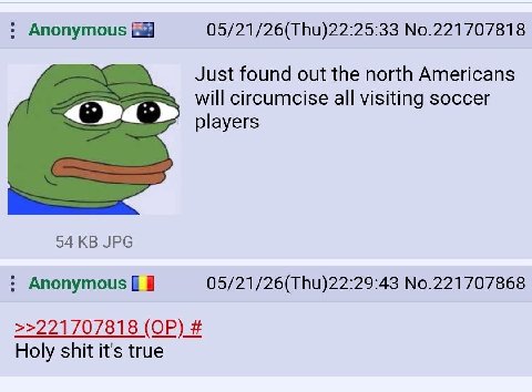 Anonymous 05/21/26(Thu)22:25:33 No.221707818 Just found out the north Americans will circumcise all visiting soccer players 94 JPG Anonymous 05/21/26(Thu)22:29:43 No.221707868 >>221707818 Holy shit it