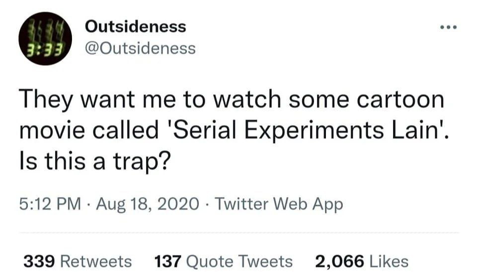 Outsideness @Outsideness They want me to watch some cartoon movie called Experiments Lain’. Is this a trap? 5:12 Aug 18, 2020 Twitter Web App 339 Retweets 137 Quote Tweets 2,066 Likes