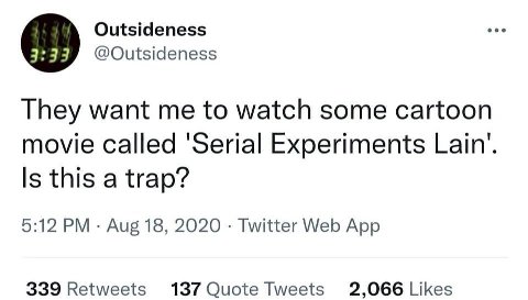 Outsideness @Outsideness They want me to watch some cartoon movie called Experiments Lain’. Is this a trap? 5:12 Aug 18, 2020 Twitter Web App 339 Retweets 137 Quote Tweets 2,066 Likes