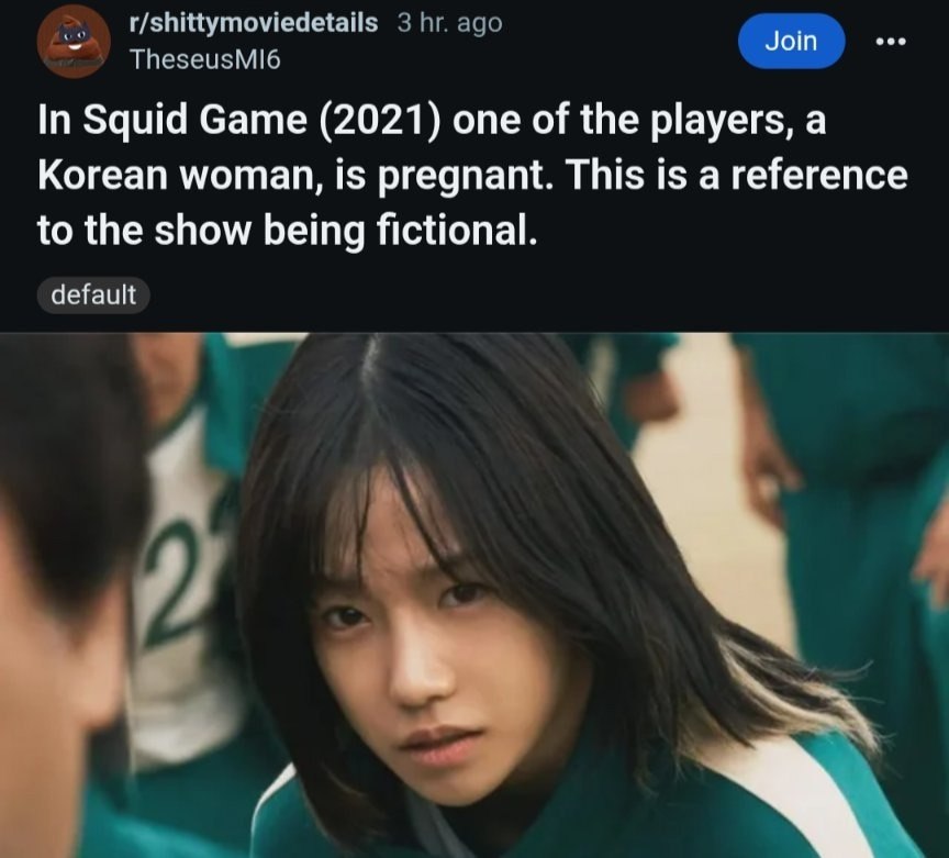 TheseusMI6 r/shittymoviedetails 3 ago Join In Squid Game (2021) one of the players, a Korean woman, is pregnant. This is a reference to the show being fictional. default