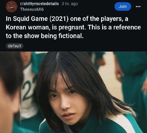 TheseusMI6 r/shittymoviedetails 3 ago Join In Squid Game (2021) one of the players, a Korean woman, is pregnant. This is a reference to the show being fictional. default