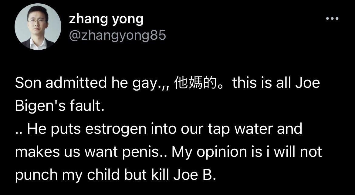 zhang yong @zhangyong85 Son admitted he gay.,, this is all Joe Bigen's fault. He puts estrogen into our tap water and makes want penis.. My opinion is will not punch my child but kill Joe
