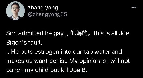 zhang yong @zhangyong85 Son admitted he gay.,, this is all Joe Bigen's fault. He puts estrogen into our tap water and makes want penis.. My opinion is will not punch my child but kill Joe
