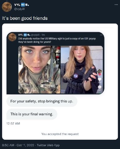VYL New Ури It’s been good friends VYL Did anybody notice the Military её is just a copy of an IDF psyop been doing for years? For your safety, stop bringing this up This is your final warning 12 А Yo