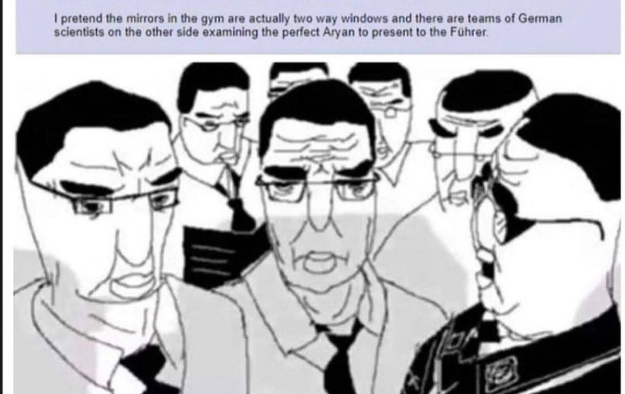 pretend the mirrors in the gym are actually two way windows and there are teams of German scientists on the other side examining the perfect Aryan to present to the 7 у A я 4 5 7
