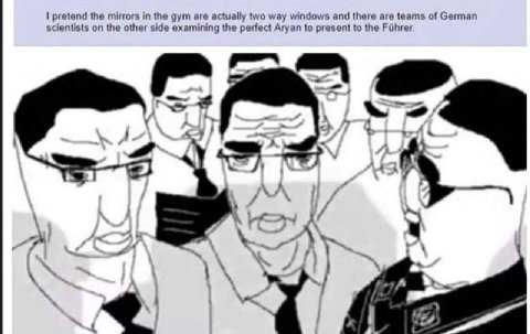 pretend the mirrors in the gym are actually two way windows and there are teams of German scientists on the other side examining the perfect Aryan to present to the 7 у A я 4 5 7