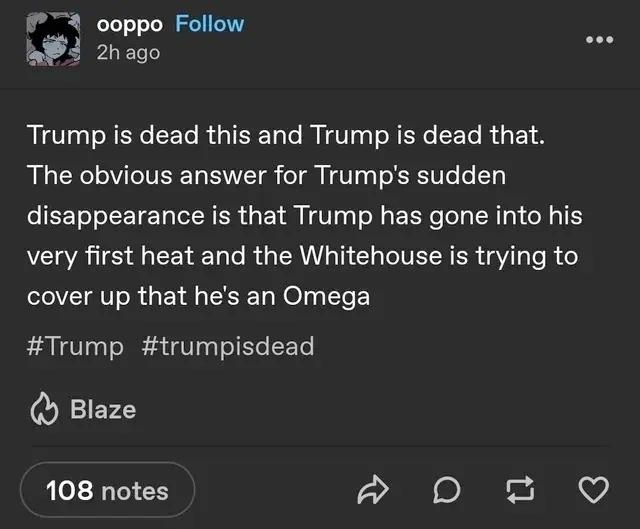 оорро ее 28 ago Trump is dead this and Trump is dead that. The obvious answer for Trump's sudden disappearance is that Trump has gone into his very first heat and the Whitehouse is trying to cover up 