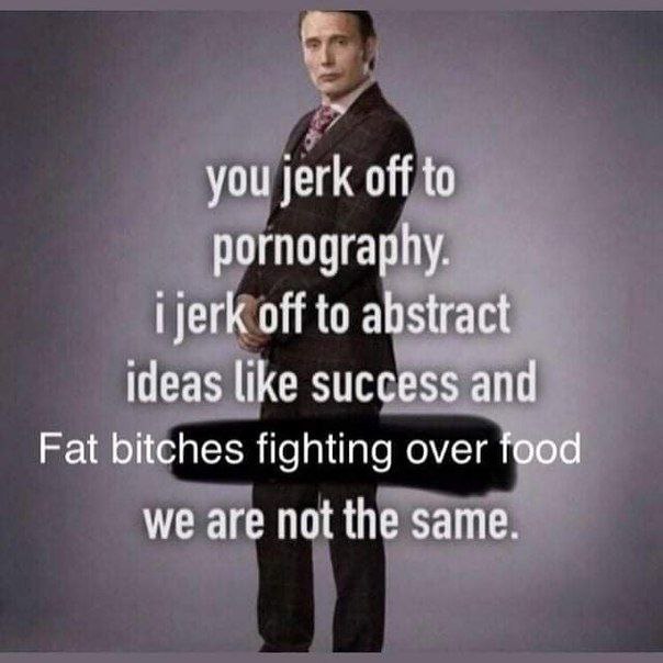 you jerk off to pornography. off to abstract ideas like success and Fat bitches fighting over food we are not the same.