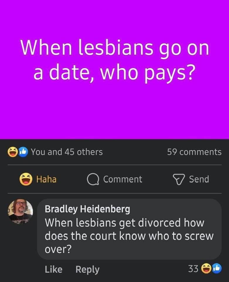 When lesbians on a date, who pays? You and 45 others 59 comments Напа Comment Send А Bradley Heidenberg When lesbians get divorced how does the court know who to screw over? Like Reply 33