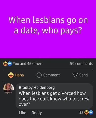 When lesbians on a date, who pays? You and 45 others 59 comments Напа Comment Send А Bradley Heidenberg When lesbians get divorced how does the court know who to screw over? Like Reply 33