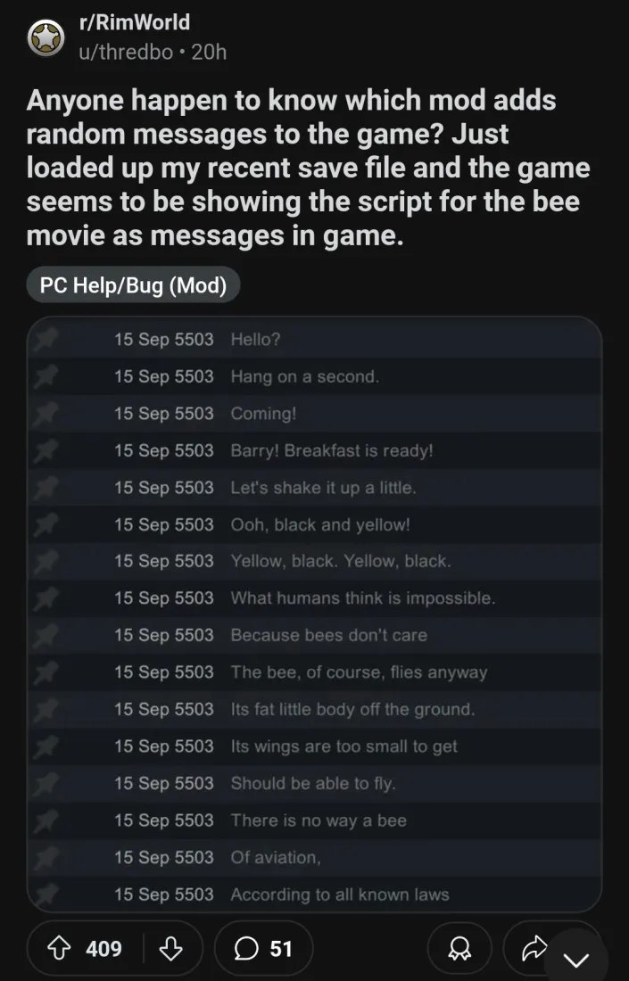 r/RimWorld Anyone happen to know which mod adds random messages to the game? Just loaded up my recent save file and the game seems to be showing the script for the bee movie as messages in game. Help/