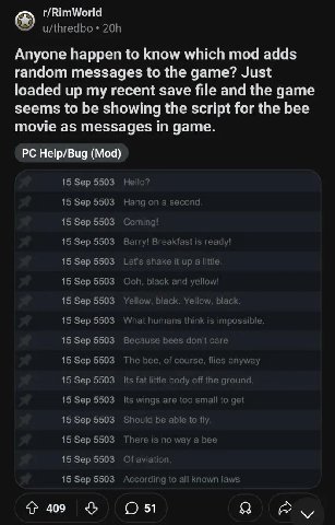 r/RimWorld Anyone happen to know which mod adds random messages to the game? Just loaded up my recent save file and the game seems to be showing the script for the bee movie as messages in game. Help/