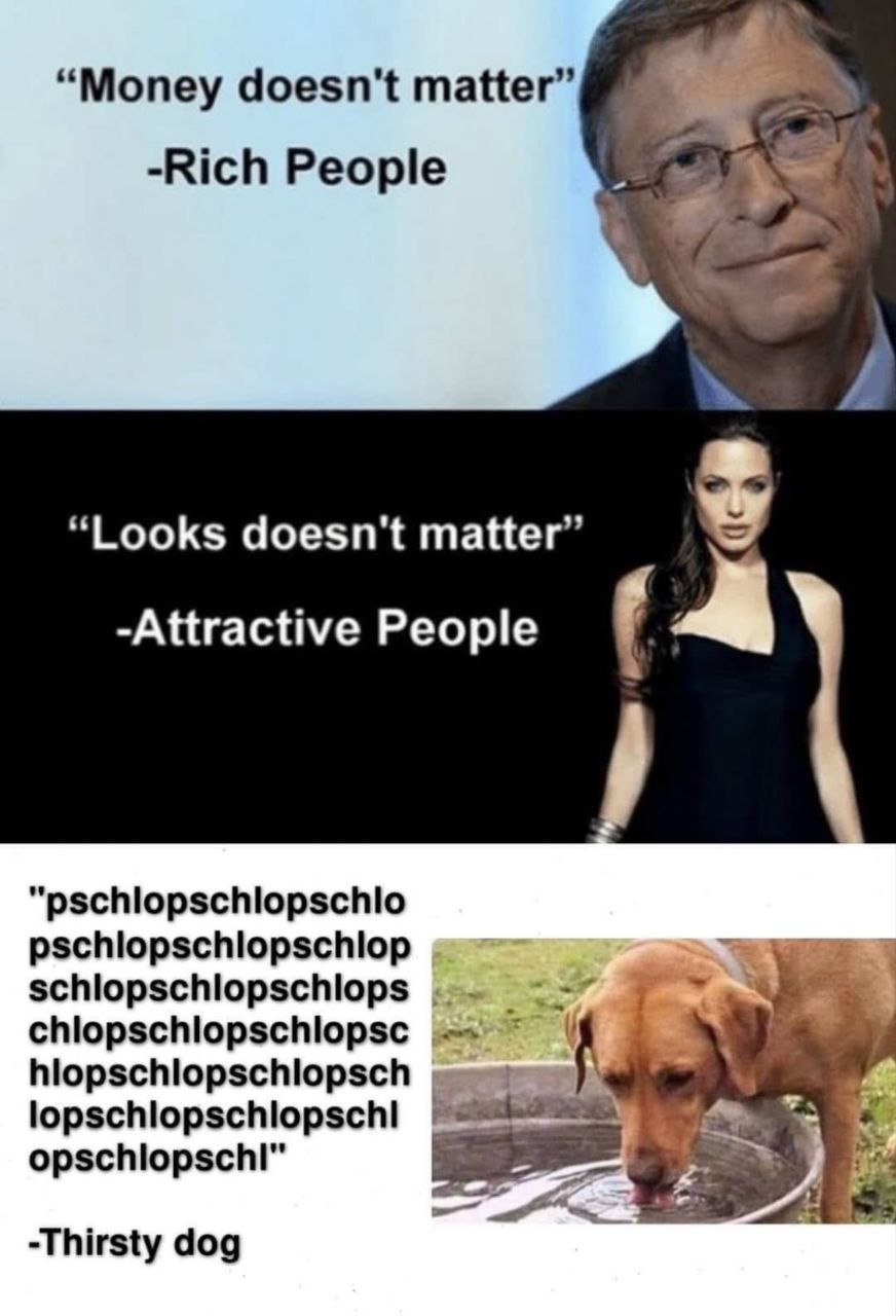 “Money doesn't matter” -Rich People “Looks doesn't matter” -Attractive People “pschlopschlopschlo pschlopschlopschlop schlopschlopschlops chlopschlopschlopsc у -Thirsty dog