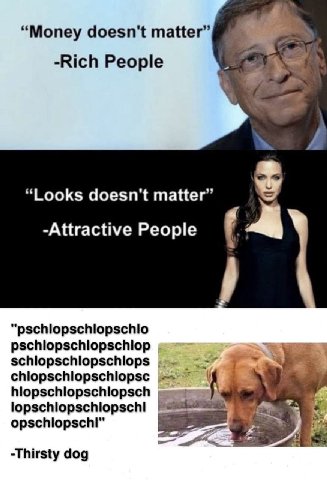 “Money doesn't matter” -Rich People “Looks doesn't matter” -Attractive People “pschlopschlopschlo pschlopschlopschlop schlopschlopschlops chlopschlopschlopsc у -Thirsty dog