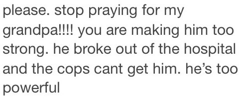 please. stop praying for grandpa!!!! you are making him too strong. he broke out of the hospital and the cops cant get him. he’s too powerful