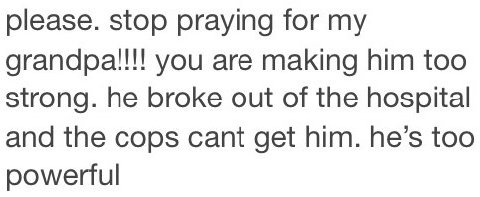 please. stop praying for grandpa!!!! you are making him too strong. he broke out of the hospital and the cops cant get him. he’s too powerful