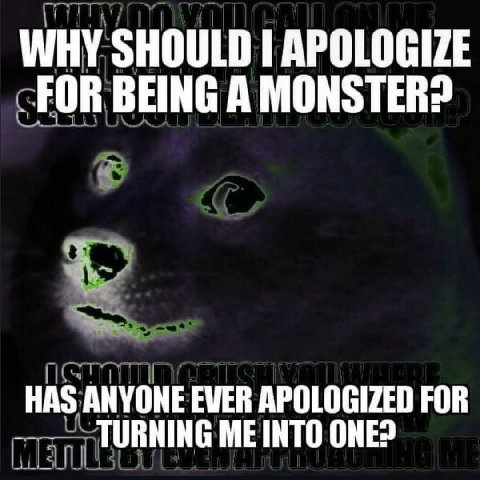 WHY SHOULD I APOLOGIZE FOR BEING A MONSTER? HAS ANYONE ЕМЕВ APOLOGIZED FOR TURNING ME INTO ONE?