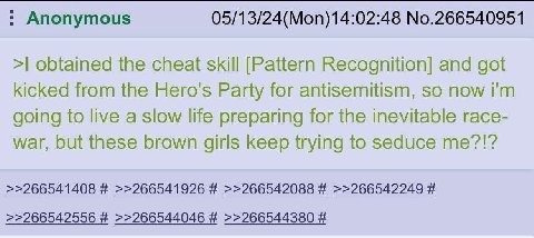 Anonymous 05/13/24(Моп)14:02:48 No.266540951 obtained the cheat skill [Pattern Recognition] and got kicked from the Hero's Party for antisemitism, so now going to live a slow life preparing for the in