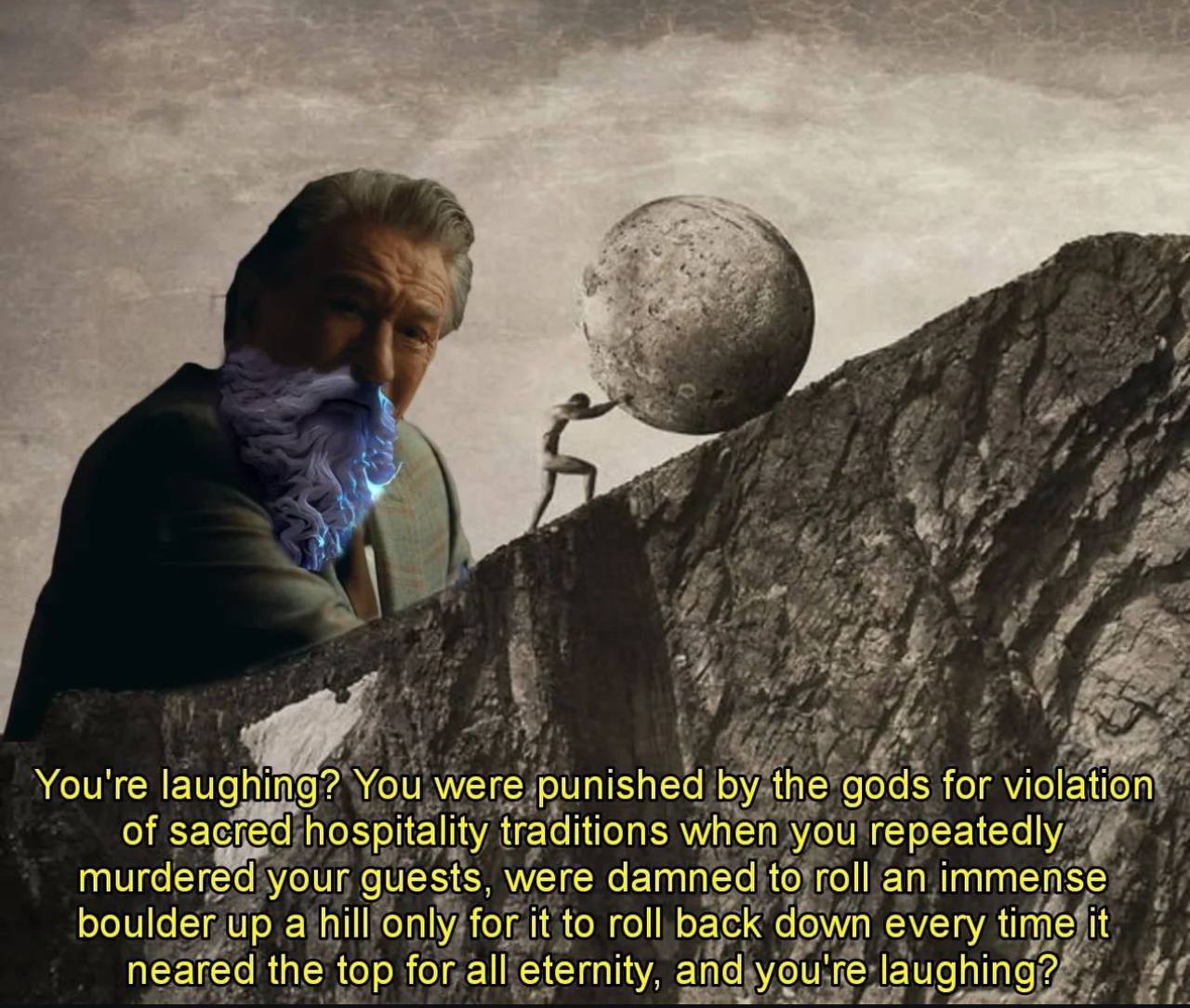 You're laughing? You were punished the gods for violation of sacred hospitality traditions when you repeatedly murdered your guests, were damned to roll an immense boulder up а hill only for it to rot