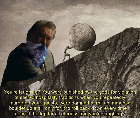 You're laughing? You were punished the gods for violation of sacred hospitality traditions when you repeatedly murdered your guests, were damned to roll an immense boulder up а hill only for it to rot