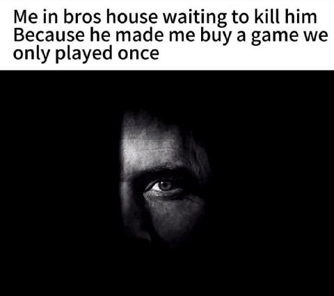 Me in bros house waiting to kill him Because he made me buy a game we only played once