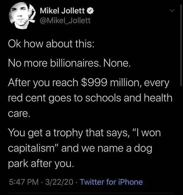 Mikel Jollett @Mikel_Jollett how about this: No more billionaires. None. After you reach $999 million, every red cent goes to schools and health саге. You get а trophy that says, “I won capitalism” an