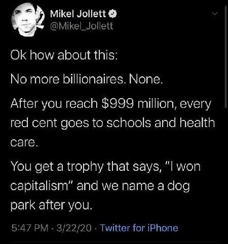 Mikel Jollett @Mikel_Jollett how about this: No more billionaires. None. After you reach $999 million, every red cent goes to schools and health саге. You get а trophy that says, “I won capitalism” an
