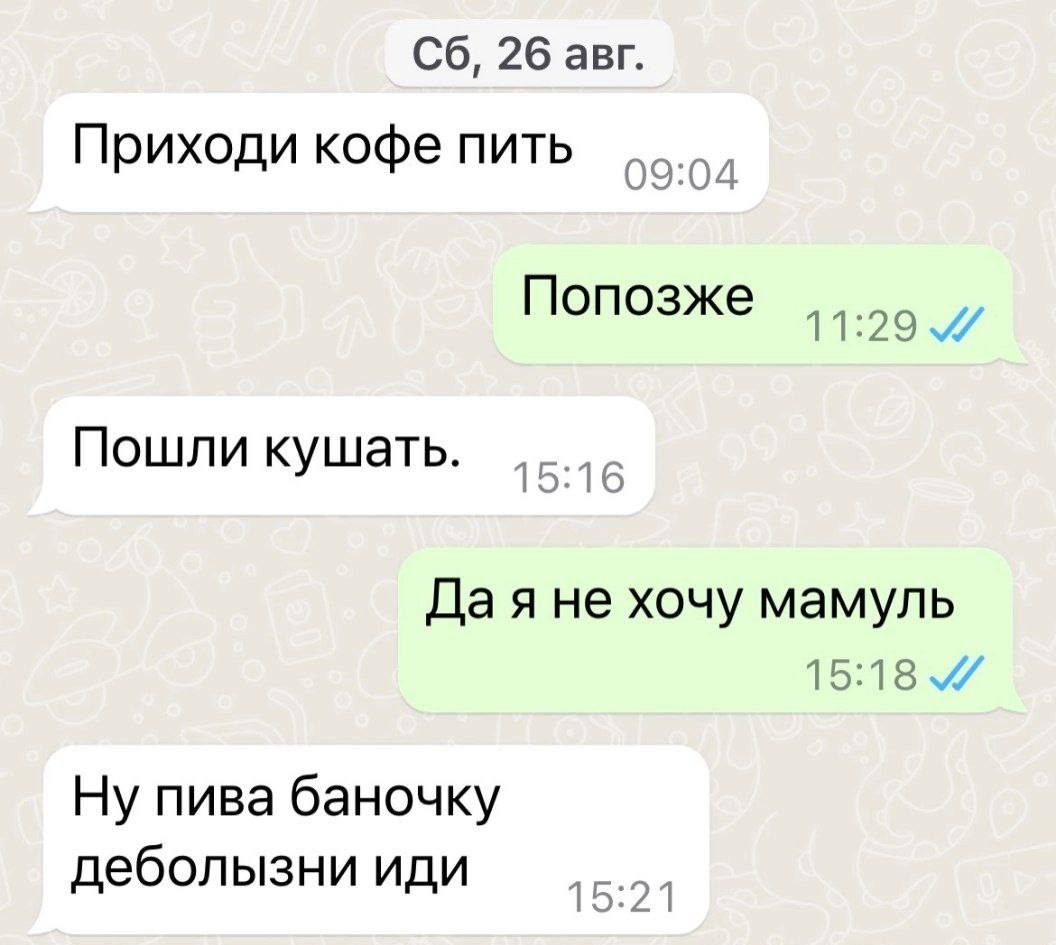 26 авг. Приходи кофе пить Попозже 11:29 Пошли кушать. 1 5:1 6 Да я не хочу мамуль 15:18 Ну пива баночку деболызни иди