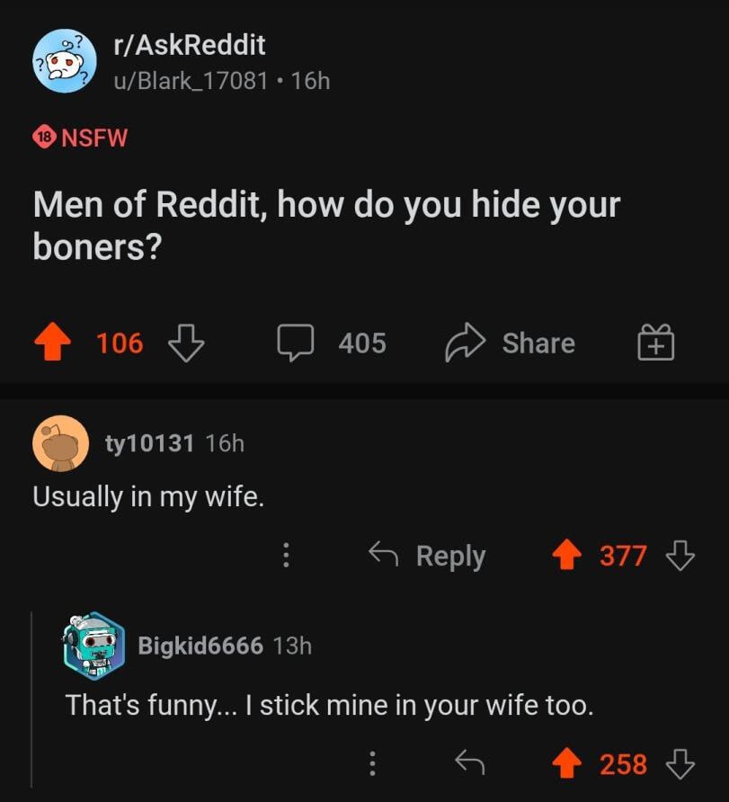 r/AskReddit u/Blark_17081 NSFW Men of Reddit, how you hide your boners? 106 405 Share Usually in my wife. Веру 377 Bigkid6666 That's funny... stick mine in your wife too. 4 258