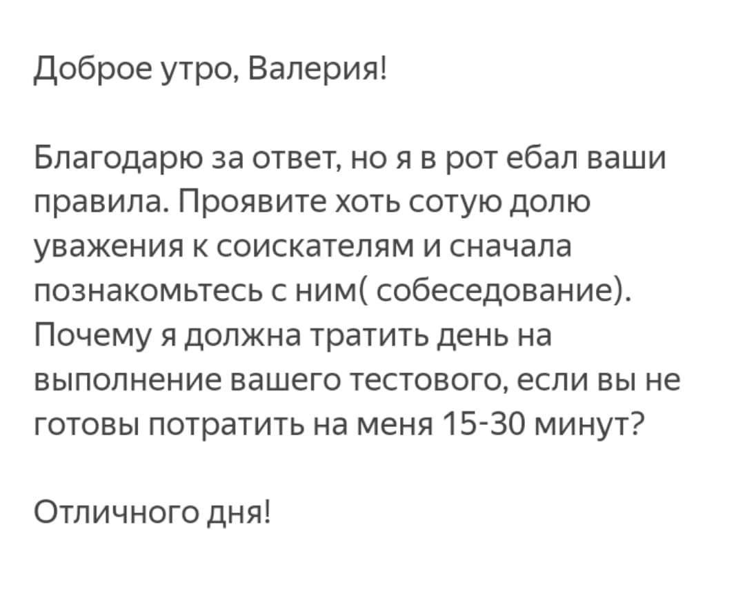 Доброе утро, Валерия! Благодарю за ответ, но ротебал ваши правила. Проявите хоть сотую долю уважения к соискателям и сначала познакомьтесь с ним( собеседование). Почему я должна тратить день на выполн