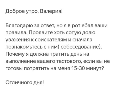 Доброе утро, Валерия! Благодарю за ответ, но ротебал ваши правила. Проявите хоть сотую долю уважения к соискателям и сначала познакомьтесь с ним( собеседование). Почему я должна тратить день на выполн
