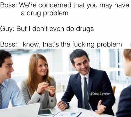 Boss: We're concerned that you may have a drug problem Guy: But don't even drugs Boss: know, that's the fucking problem