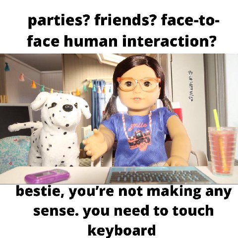parties? friends? face-to- face human interaction? bestie, not making any sense. you need to touch keyboard