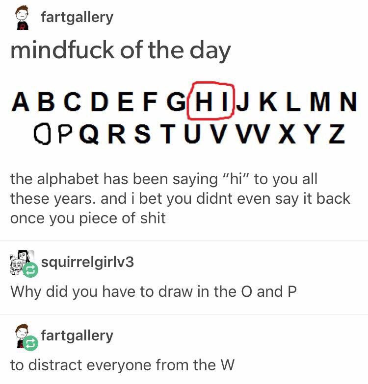 fartgallery mindfuck of the day OPQRSTUVWXYZ the alphabet has been saying to you all these years. and i bet you didnt even say it back once you piece of shit squirrelgirlv3 Why did you have to draw in