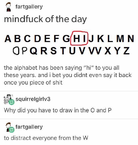 fartgallery mindfuck of the day OPQRSTUVWXYZ the alphabet has been saying to you all these years. and i bet you didnt even say it back once you piece of shit squirrelgirlv3 Why did you have to draw in