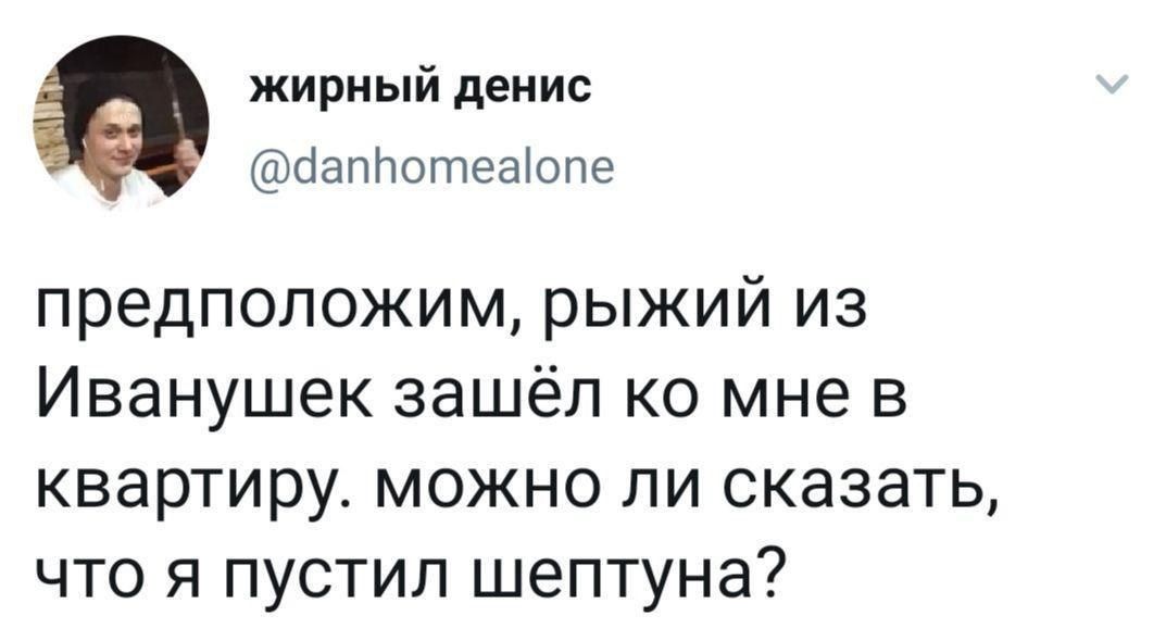 жирный денис я @danhomealone предположим, рыжий из Иванушек зашёл мне в квартиру. можно ли сказать, что я пустил шептуна?