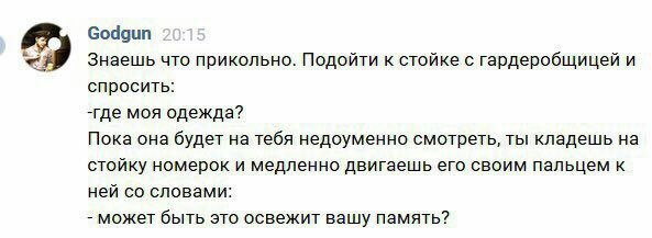 Godgun Знаешь что прикольно. Подойти к стойке с гардеробщицей и спросить: -где моя одежда? Пока она будет на тебя недоуменно смотреть, ты кладешь на стойку номерок и медленно двигаешь его своим пальце