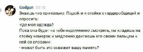 Godgun Знаешь что прикольно. Подойти к стойке с гардеробщицей и спросить: -где моя одежда? Пока она будет на тебя недоуменно смотреть, ты кладешь на стойку номерок и медленно двигаешь его своим пальце