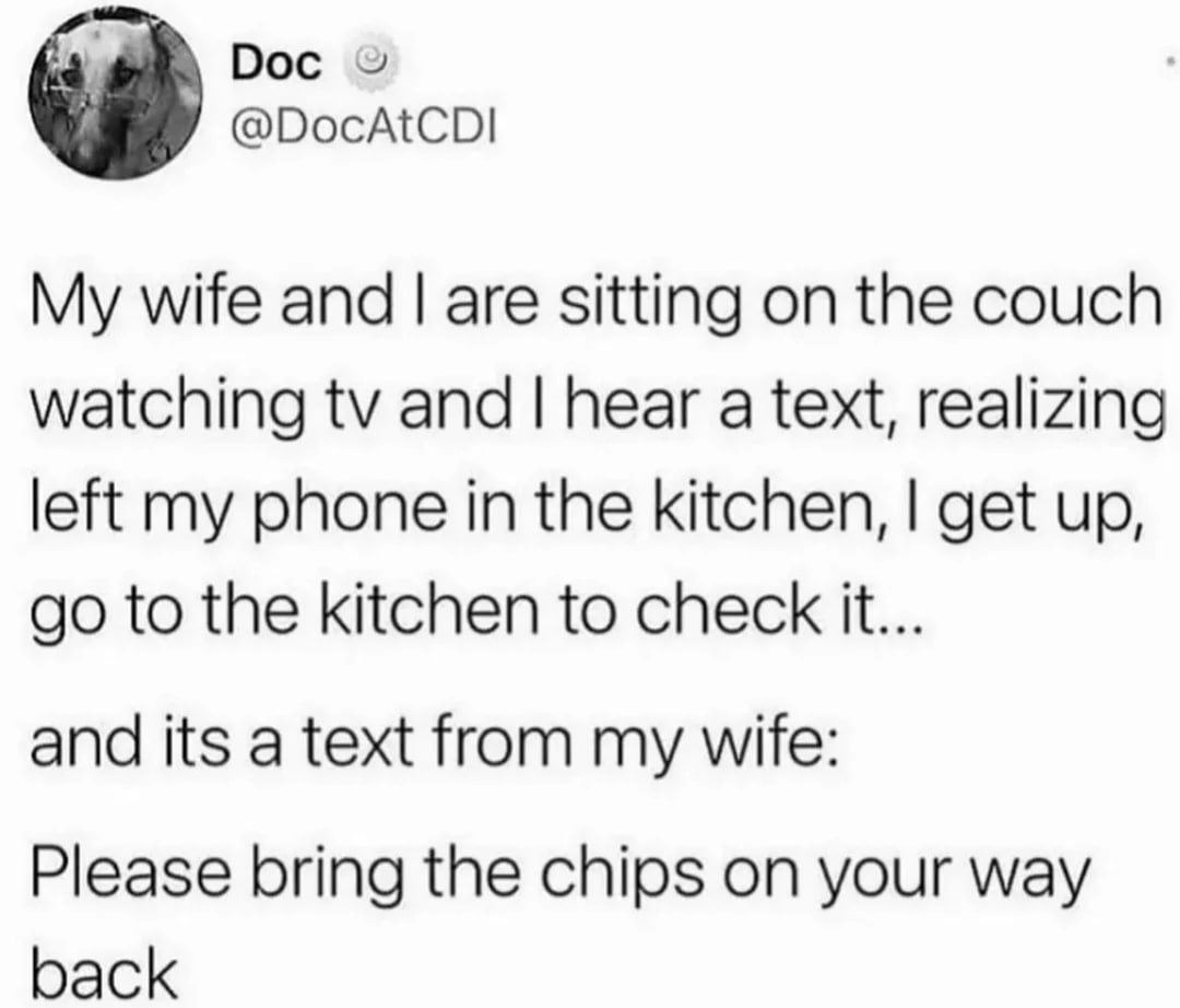 Doc @DocAtCDI My wife and are sitting on the couch watching and hear a text, realizing left my phone in the kitchen, get up, to the kitchen to check it... and its a text from my wife: Please bring the