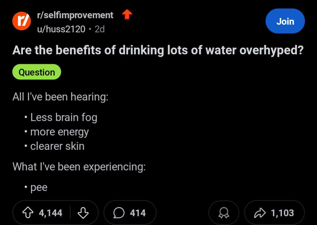 и r/selfimprovement то u/huss2120 Are the benefits of drinking lots of water overhyped? All I've been hearing: Less brain fog more energy clearer skin What I've been experiencing: рее 4144 3 1,103
