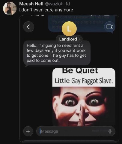 Hell a don’t even саге anymore Landlord Hello. going to need rent a few days early If you want work to get done. The guy has to get paid to come out. зечше Little Gay Faggot Slave.