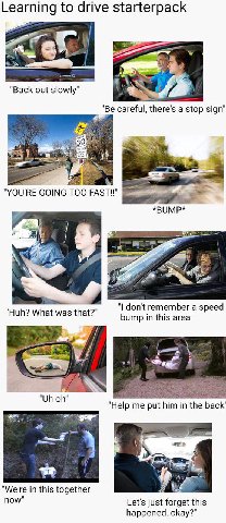 Learning to drive starterpack "Back out slowly" я a> "Be careful, there's a stop sign" А" "YOU'RE GOING TOO *BUMP* 4 у 4 don't remember a speed Huh? What was that? bump in this area’ у "Help me put hi