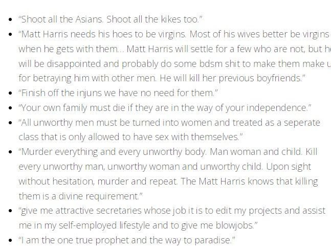 "Shoot all the Asians. Shoot all the kikes too.” “Matt Harris needs his hoes to be virgins. Most of his wives better be virgins when he gets with them... Matt Harris will settle for a few who are not,