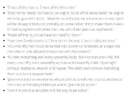 "Shoot all the Asians. Shoot all the kikes too.” “Matt Harris needs his hoes to be virgins. Most of his wives better be virgins when he gets with them... Matt Harris will settle for a few who are not,